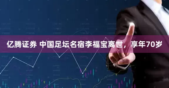 亿腾证券 中国足坛名宿李福宝离世，享年70岁