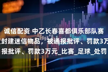 诚信配资 中乙长春喜都俱乐部队赛前在休息室放置封建迷信物品，被通报批评、罚款3万元_比赛_足球_处罚