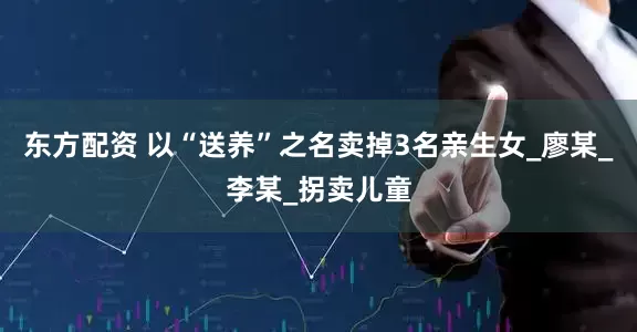 东方配资 以“送养”之名卖掉3名亲生女_廖某_李某_拐卖儿童