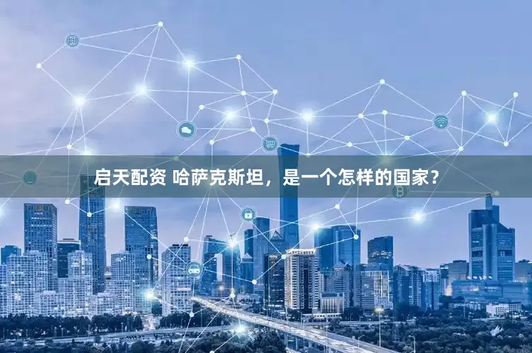 启天配资 哈萨克斯坦，是一个怎样的国家？