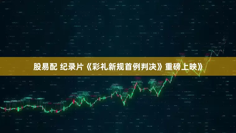 股易配 纪录片《彩礼新规首例判决》重磅上映》