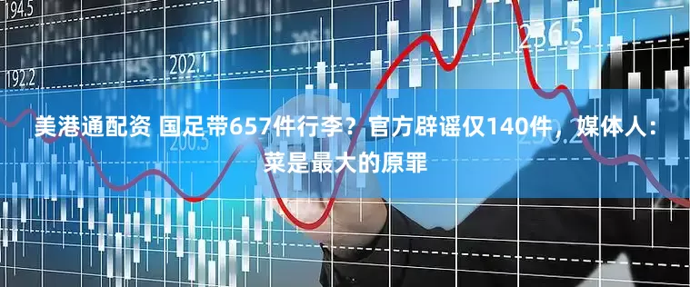 美港通配资 国足带657件行李？官方辟谣仅140件，媒体人：菜是最大的原罪