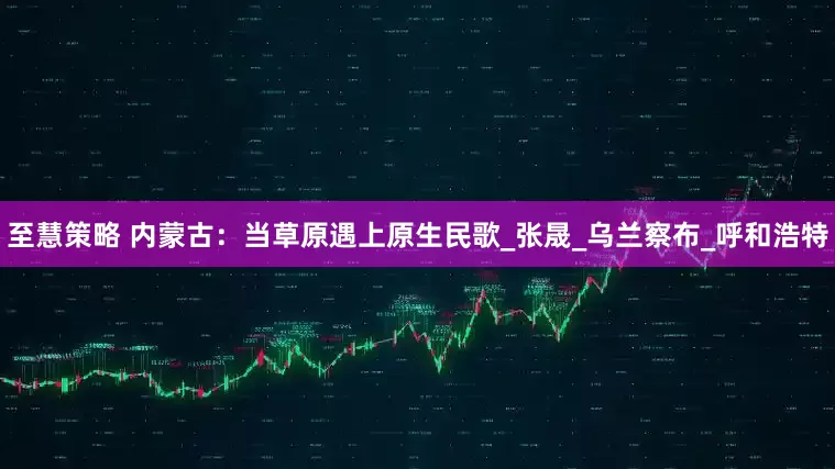至慧策略 内蒙古：当草原遇上原生民歌_张晟_乌兰察布_呼和浩特