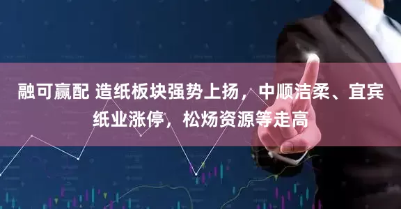 融可赢配 造纸板块强势上扬，中顺洁柔、宜宾纸业涨停，松炀资源等走高