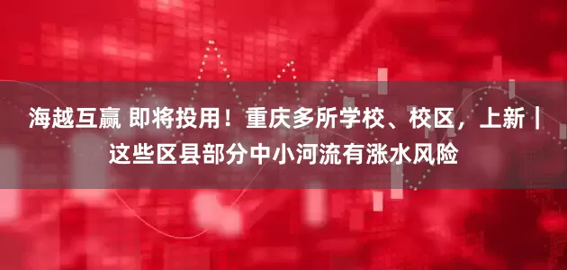 海越互赢 即将投用！重庆多所学校、校区，上新｜这些区县部分中小河流有涨水风险