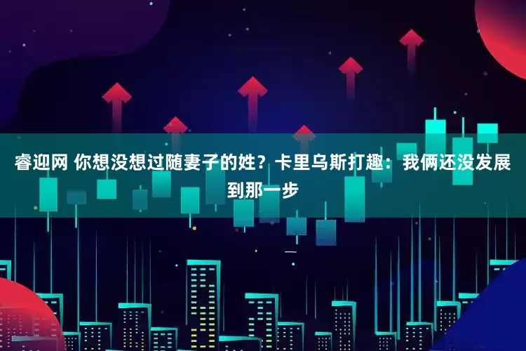 睿迎网 你想没想过随妻子的姓？卡里乌斯打趣：我俩还没发展到那一步