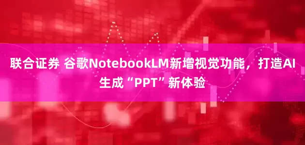 联合证券 谷歌NotebookLM新增视觉功能，打造AI生成“PPT”新体验