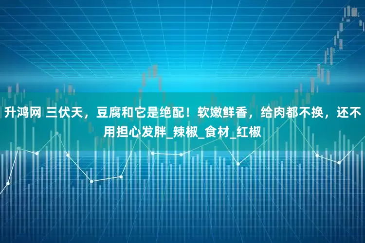 升鸿网 三伏天，豆腐和它是绝配！软嫩鲜香，给肉都不换，还不用担心发胖_辣椒_食材_红椒