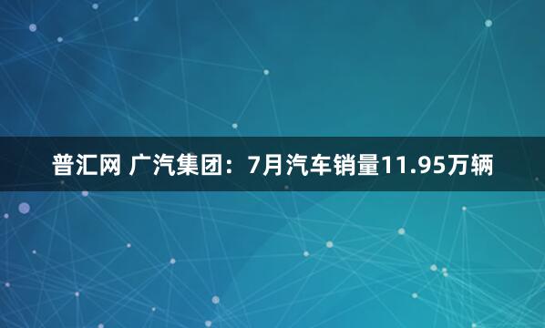 普汇网 广汽集团：7月汽车销量11.95万辆