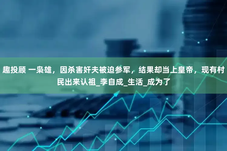 趣投顾 一枭雄，因杀害奸夫被迫参军，结果却当上皇帝，现有村民出来认祖_李自成_生活_成为了