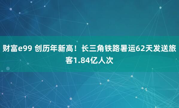 财富e99 创历年新高！长三角铁路暑运62天发送旅客1.84亿人次