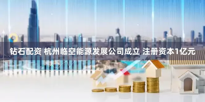 钻石配资 杭州临空能源发展公司成立 注册资本1亿元
