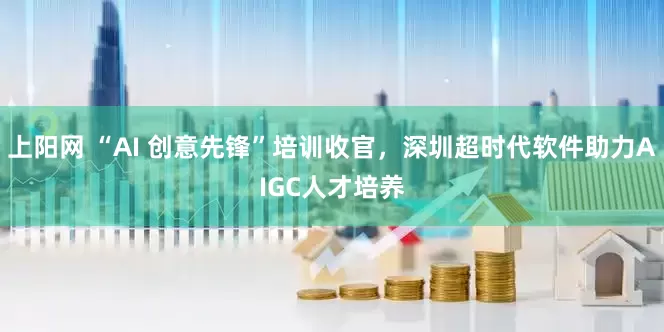 上阳网 “AI 创意先锋”培训收官，深圳超时代软件助力AIGC人才培养