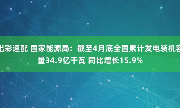 出彩速配 国家能源局：截至4月底全国累计发电装机容量34.9亿千瓦 同比增长15.9%