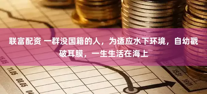 联富配资 一群没国籍的人，为适应水下环境，自幼戳破耳膜，一生生活在海上