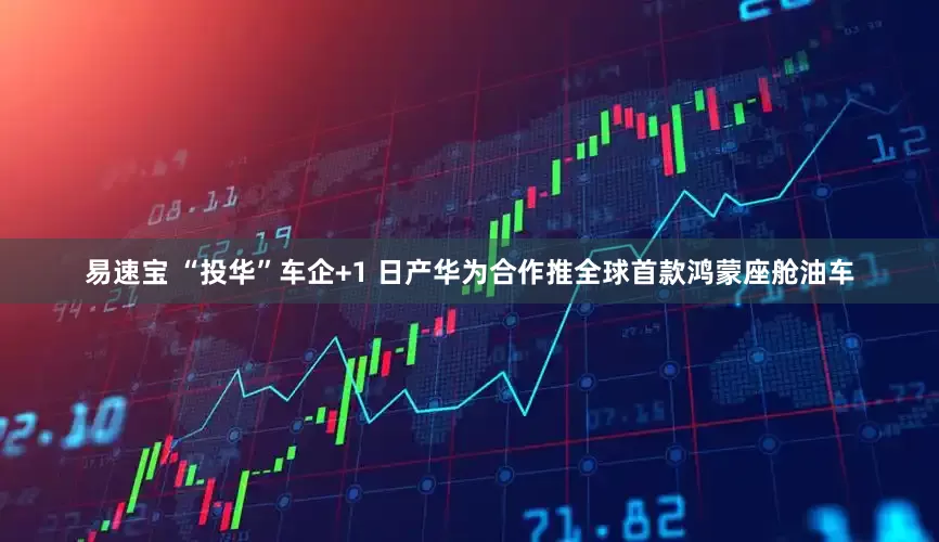 易速宝 “投华”车企+1 日产华为合作推全球首款鸿蒙座舱油车