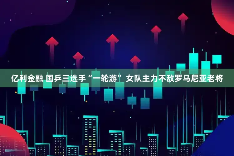 亿利金融 国乒三选手“一轮游” 女队主力不敌罗马尼亚老将