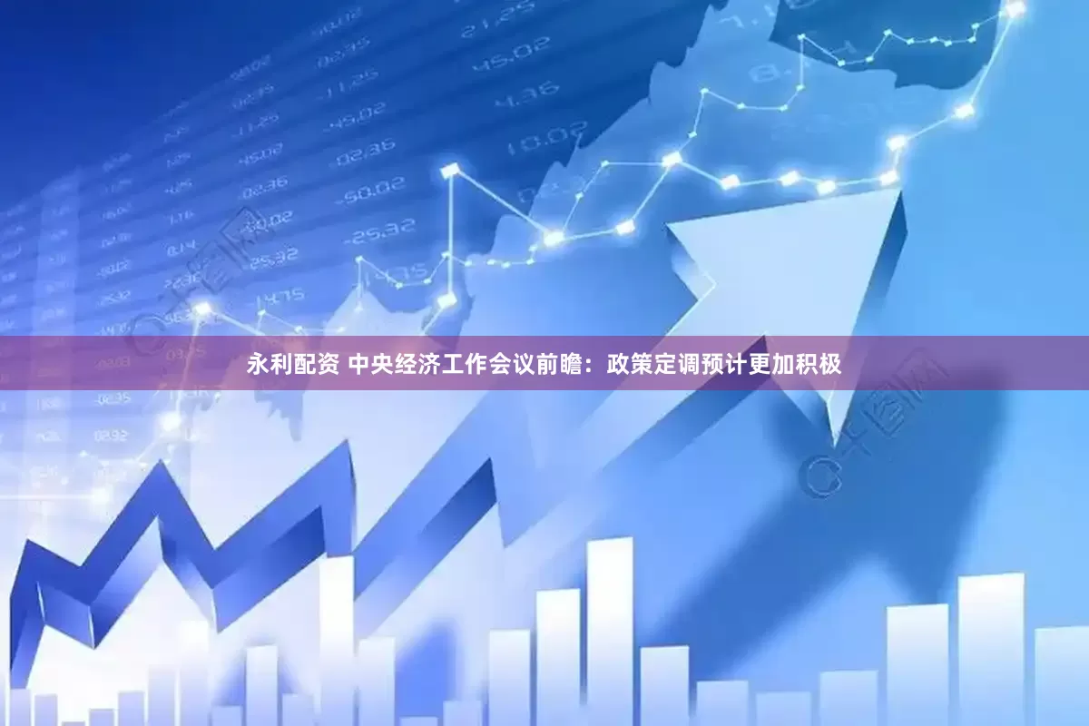 永利配资 中央经济工作会议前瞻：政策定调预计更加积极