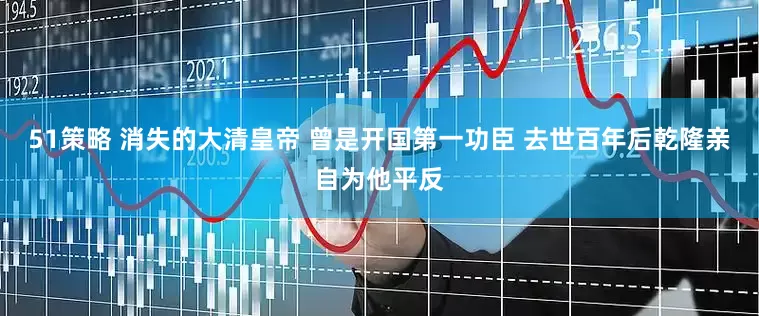 51策略 消失的大清皇帝 曾是开国第一功臣 去世百年后乾隆亲自为他平反