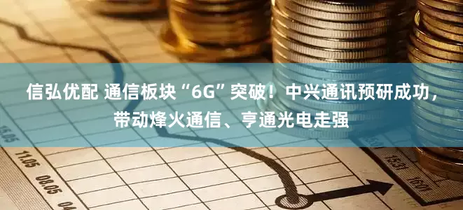 信弘优配 通信板块“6G”突破！中兴通讯预研成功，带动烽火通信、亨通光电走强