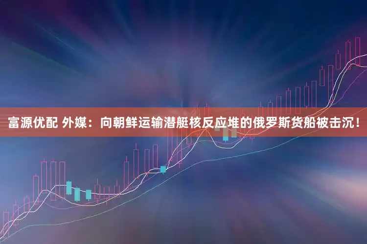 富源优配 外媒：向朝鲜运输潜艇核反应堆的俄罗斯货船被击沉！
