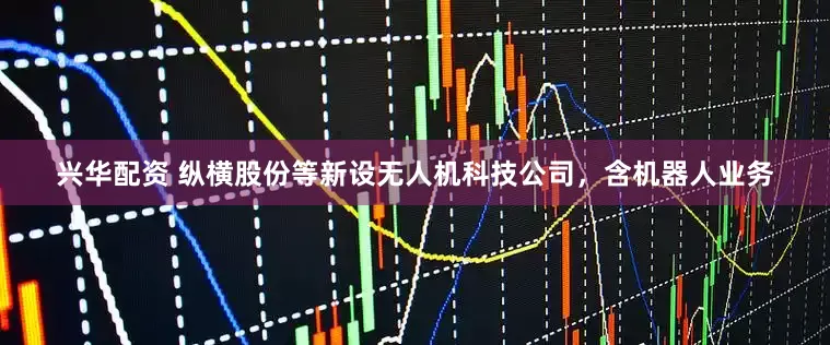 兴华配资 纵横股份等新设无人机科技公司，含机器人业务