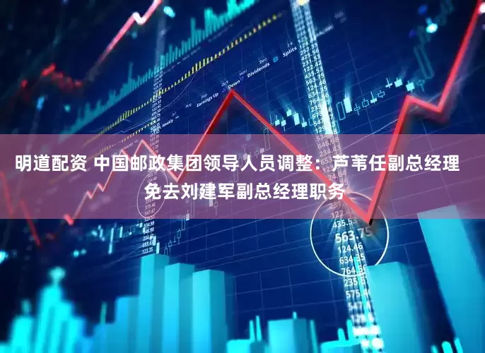 明道配资 中国邮政集团领导人员调整：芦苇任副总经理   免去刘建军副总经理职务