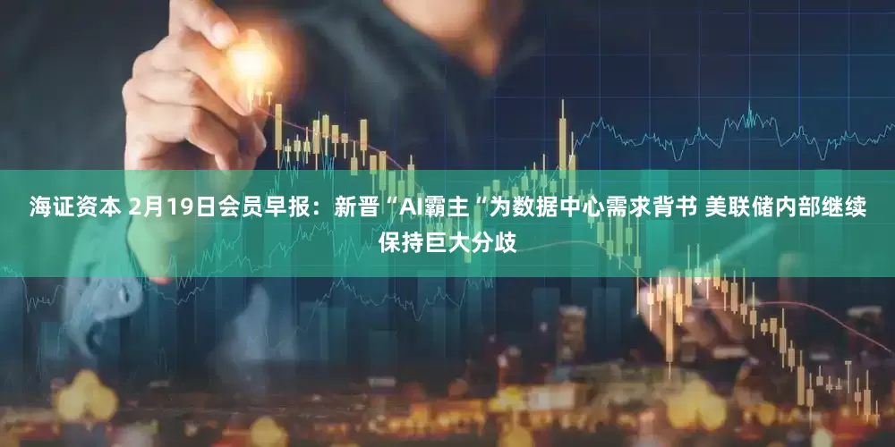 海证资本 2月19日会员早报：新晋“AI霸主“为数据中心需求背书 美联储内部继续保持巨大分歧