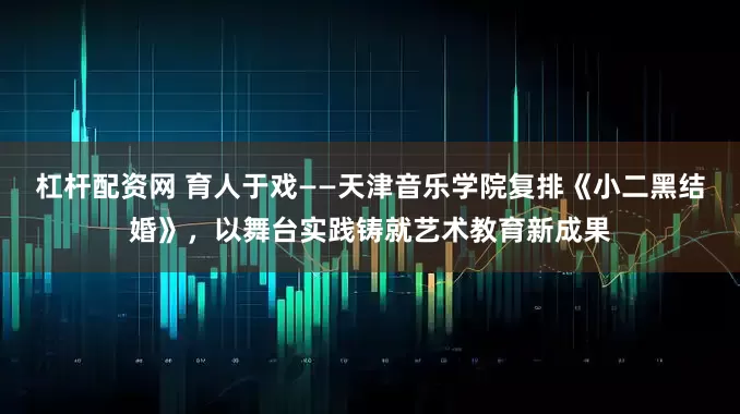 杠杆配资网 育人于戏——天津音乐学院复排《小二黑结婚》，以舞台实践铸就艺术教育新成果