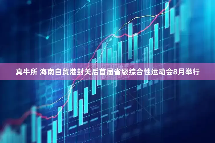 真牛所 海南自贸港封关后首届省级综合性运动会8月举行