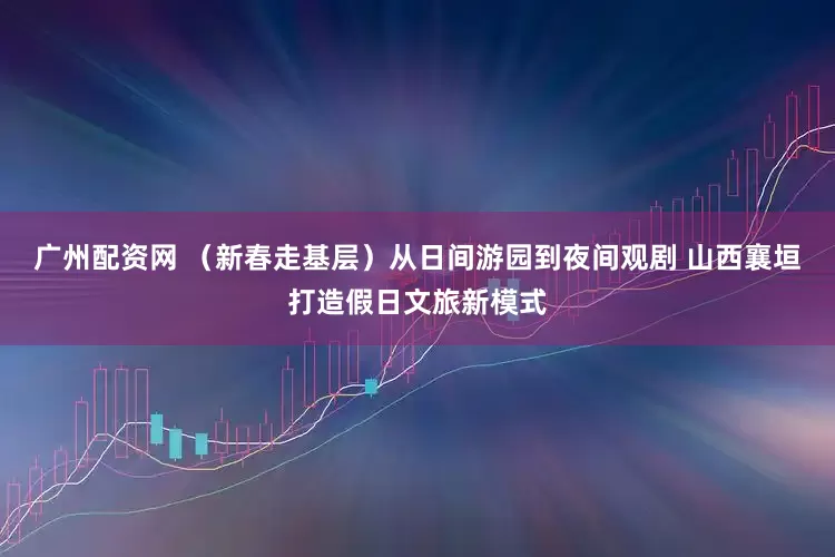 广州配资网 （新春走基层）从日间游园到夜间观剧 山西襄垣打造假日文旅新模式