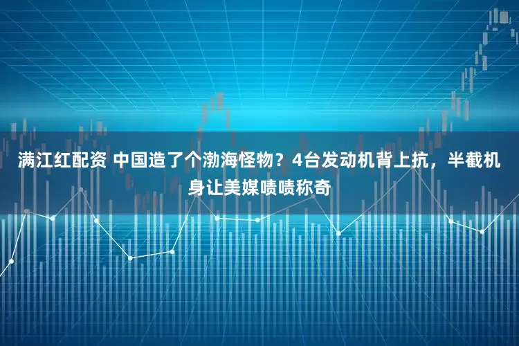满江红配资 中国造了个渤海怪物？4台发动机背上抗，半截机身让美媒啧啧称奇