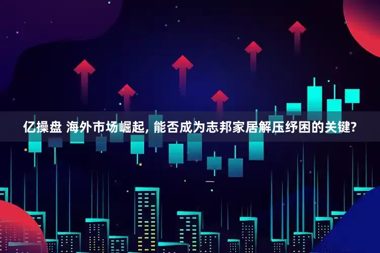 亿操盘 海外市场崛起, 能否成为志邦家居解压纾困的关键?