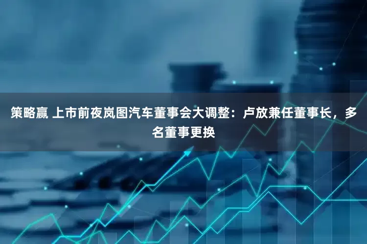 策略赢 上市前夜岚图汽车董事会大调整：卢放兼任董事长，多名董事更换