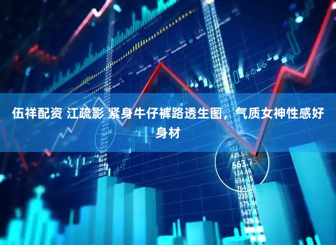 伍祥配资 江疏影 紧身牛仔裤路透生图，气质女神性感好身材